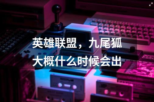 英雄联盟，九尾狐大概什么时候会出-第1张-游戏信息-龙启网