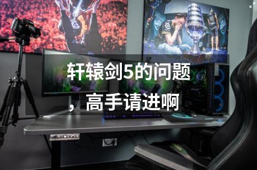 轩辕剑5的问题,高手请进啊-第1张-游戏信息-龙启网
