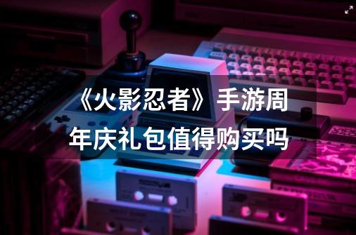《火影忍者》手游周年庆礼包值得购买吗-第1张-游戏信息-龙启网