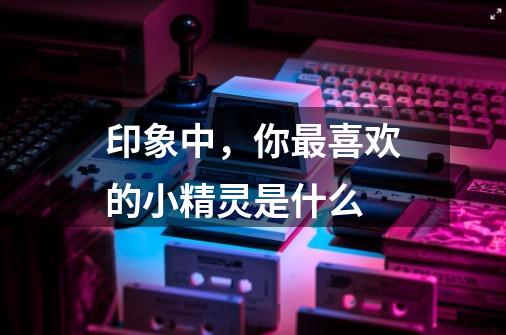 印象中,你最喜欢的小精灵是什么-第1张-游戏信息-龙启网