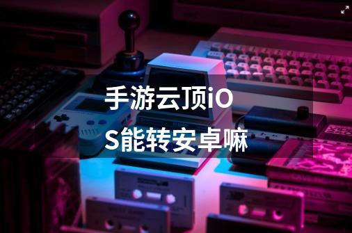 手游云顶iOS能转安卓嘛-第1张-游戏信息-龙启网