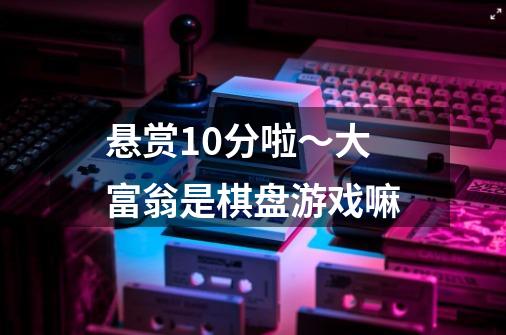 悬赏10分啦～大富翁是棋盘游戏嘛-第1张-游戏信息-龙启网