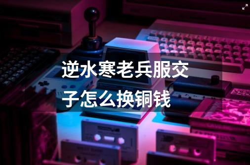 逆水寒老兵服交子怎么换铜钱-第1张-游戏信息-龙启网