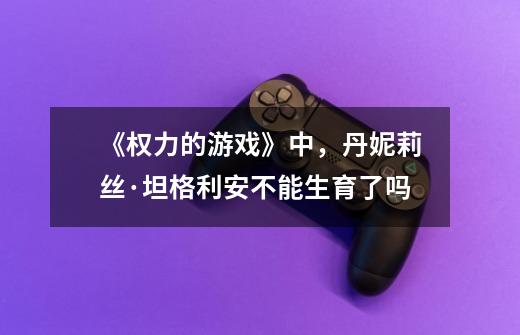 《权力的游戏》中,丹妮莉丝·坦格利安不能生育了吗-第1张-游戏信息-龙启网