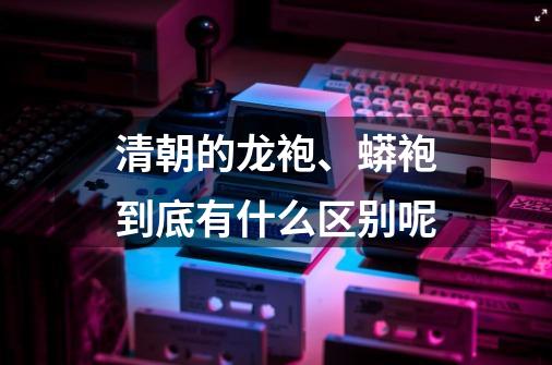 清朝的龙袍、蟒袍到底有什么区别呢-第1张-游戏信息-龙启网