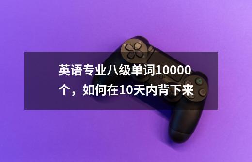 英语专业八级单词10000个,如何在10天内背下来-第1张-游戏信息-龙启网