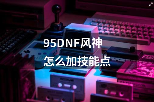 95DNF风神怎么加技能点-第1张-游戏信息-龙启网
