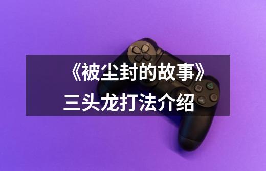 《被尘封的故事》三头龙打法介绍-第1张-游戏信息-龙启网