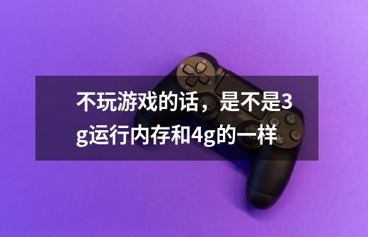 不玩游戏的话，是不是3g运行内存和4g的一样-第1张-游戏信息-龙启网