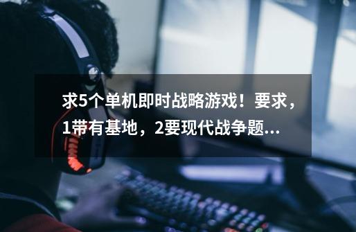 求5个单机即时战略游戏!要求,1带有基地,2要现代战争题材的,如游戏中使用的是枪,炮,而不是古代的剑矛-第1张-游戏信息-龙启网