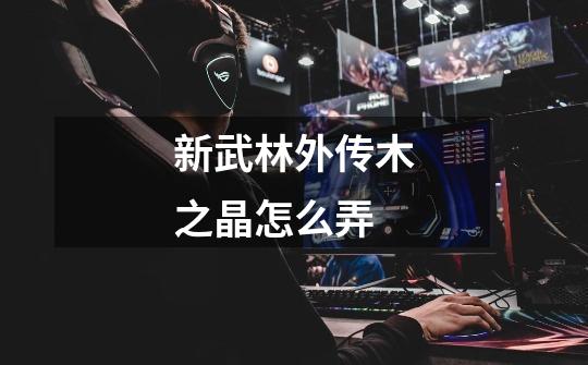 新武林外传木之晶怎么弄-第1张-游戏信息-龙启网