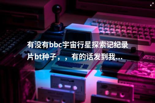 有没有bbc宇宙行星探索记纪录片bt种子，，有的话发到我邮箱，谢谢774866895@qq.com-第1张-游戏信息-龙启网