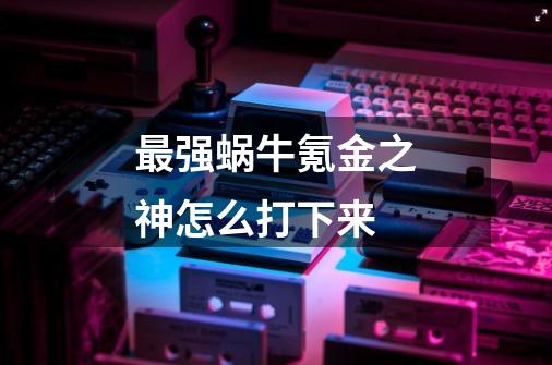 最强蜗牛氪金之神怎么打下来-第1张-游戏信息-龙启网