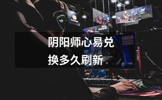 阴阳师心易兑换多久刷新-第1张-游戏信息-龙启网