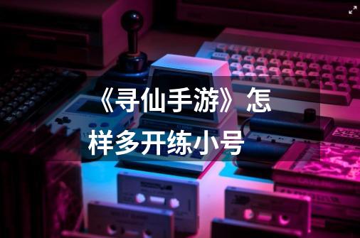 《寻仙手游》怎样多开练小号-第1张-游戏信息-龙启网