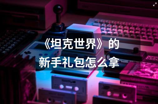 《坦克世界》的新手礼包怎么拿-第1张-游戏信息-龙启网