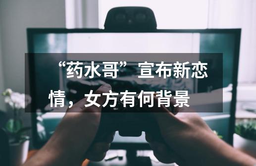 “药水哥”宣布新恋情,女方有何背景-第1张-游戏信息-龙启网