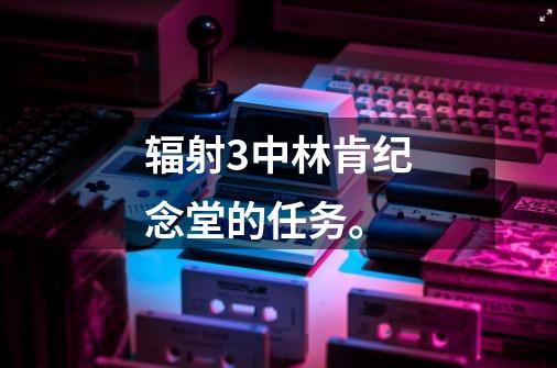 辐射3中林肯纪念堂的任务。-第1张-游戏信息-龙启网