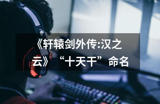 《轩辕剑外传:汉之云》“十天干”命名-第1张-游戏信息-龙启网