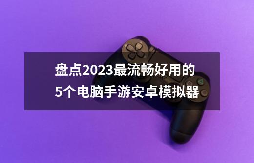 盘点2023最流畅好用的5个电脑手游安卓模拟器-第1张-游戏信息-龙启网