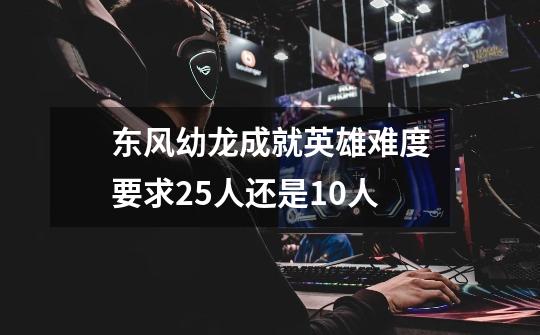 东风幼龙成就英雄难度要求25人还是10人-第1张-游戏信息-龙启网
