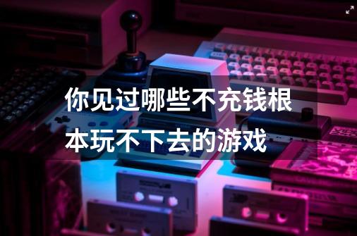 你见过哪些不充钱根本玩不下去的游戏-第1张-游戏信息-龙启网
