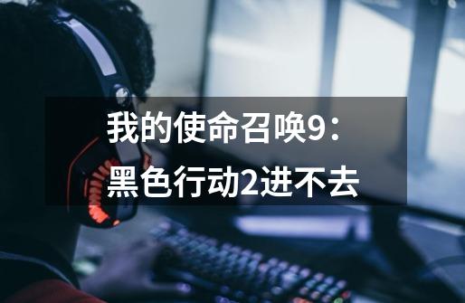 我的使命召唤9:黑色行动2进不去-第1张-游戏信息-龙启网