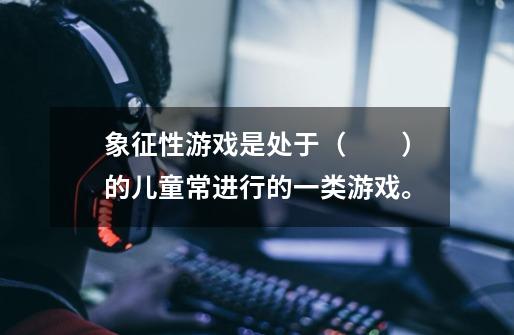 象征性游戏是处于（　　）的儿童常进行的一类游戏。-第1张-游戏信息-龙启网