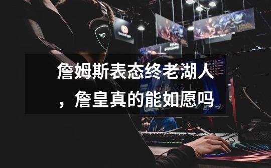 詹姆斯表态终老湖人,詹皇真的能如愿吗-第1张-游戏信息-龙启网