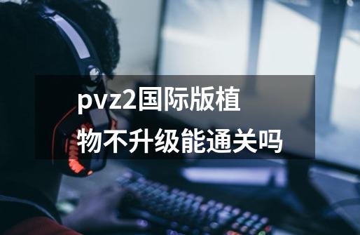 pvz2国际版植物不升级能通关吗-第1张-游戏信息-龙启网