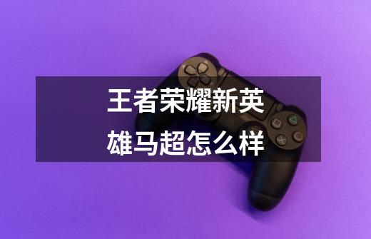 王者荣耀新英雄马超怎么样-第1张-游戏信息-龙启网