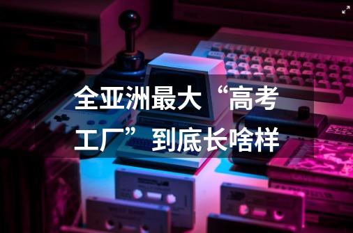 全亚洲最大“高考工厂”到底长啥样-第1张-游戏信息-龙启网