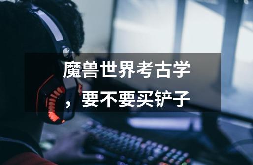 魔兽世界考古学,要不要买铲子-第1张-游戏信息-龙启网
