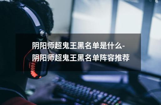 阴阳师超鬼王黑名单是什么-阴阳师超鬼王黑名单阵容推荐-第1张-游戏信息-龙启网