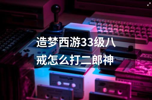 造梦西游33级八戒怎么打二郎神-第1张-游戏信息-龙启网