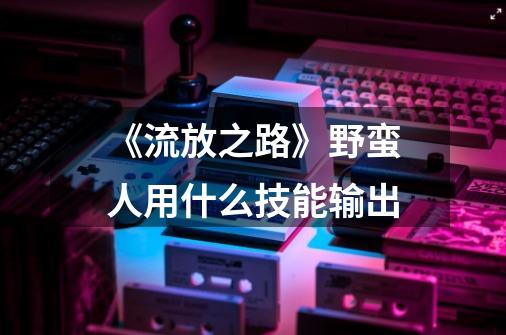 《流放之路》野蛮人用什么技能输出-第1张-游戏信息-龙启网