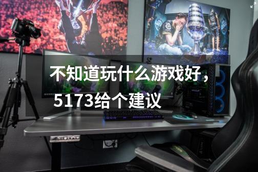 不知道玩什么游戏好, 5173给个建议-第1张-游戏信息-龙启网