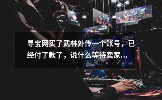 寻宝网买了武林外传一个账号,已经付了款了,说什么等待卖家发货,我还得多久才能上号玩啊-第1张-游戏信息-龙启网
