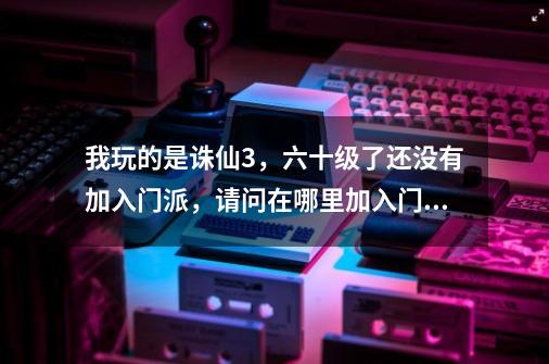 我玩的是诛仙3,六十级了还没有加入门派,请问在哪里加入门派-第1张-游戏信息-龙启网