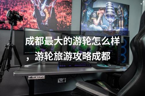 成都最大的游轮怎么样,游轮旅游攻略成都-第1张-游戏信息-龙启网