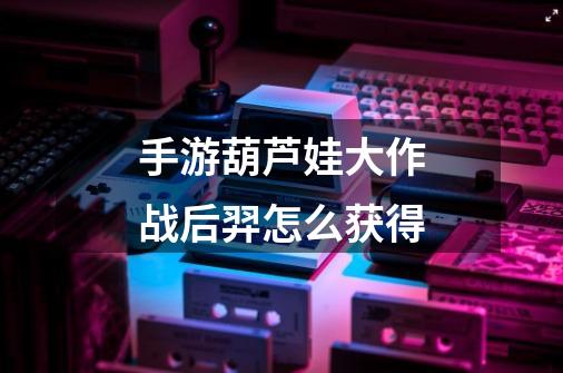 手游葫芦娃大作战后羿怎么获得-第1张-游戏信息-龙启网