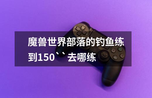 魔兽世界部落的钓鱼练到150``去哪练-第1张-游戏信息-龙启网