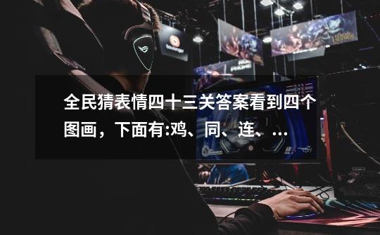 全民猜表情四十三关答案看到四个图画，下面有:鸡、同、连、鸭、讲、二、等字，怎样组成语-第1张-游戏信息-龙启网