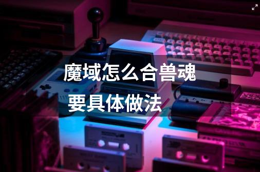 魔域怎么合兽魂 要具体做法-第1张-游戏信息-龙启网