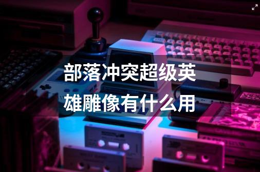 部落冲突超级英雄雕像有什么用-第1张-游戏信息-龙启网