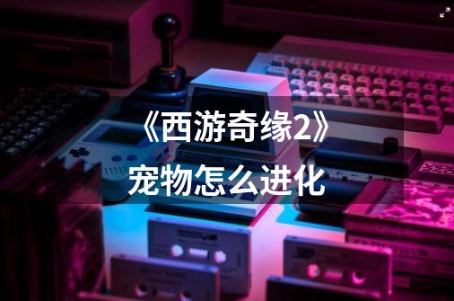 《西游奇缘2》宠物怎么进化-第1张-游戏信息-龙启网