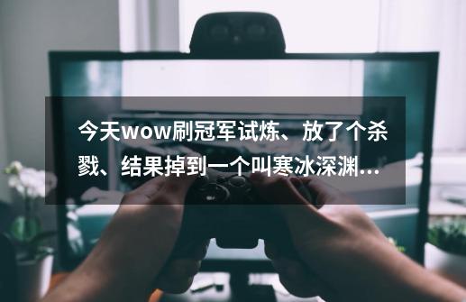 今天wow刷冠军试炼、放了个杀戮、结果掉到一个叫寒冰深渊的地方、有人知道那个图在哪么-第1张-游戏信息-龙启网