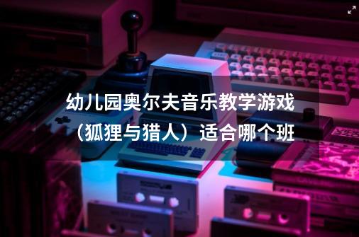 幼儿园奥尔夫音乐教学游戏（狐狸与猎人）适合哪个班-第1张-游戏信息-龙启网