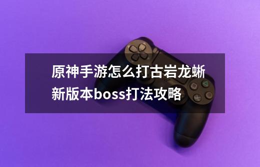 原神手游怎么打古岩龙蜥 新版本boss打法攻略-第1张-游戏信息-龙启网