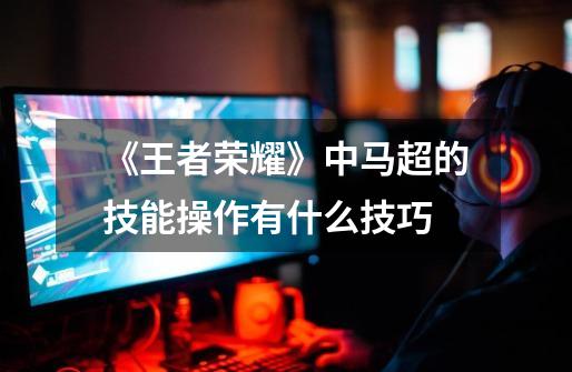 《王者荣耀》中马超的技能操作有什么技巧-第1张-游戏信息-龙启网